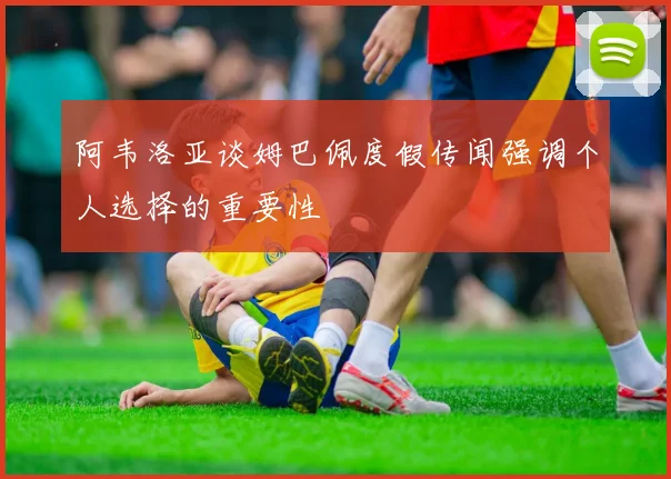 阿韦洛亚谈姆巴佩度假传闻强调个人选择的重要性