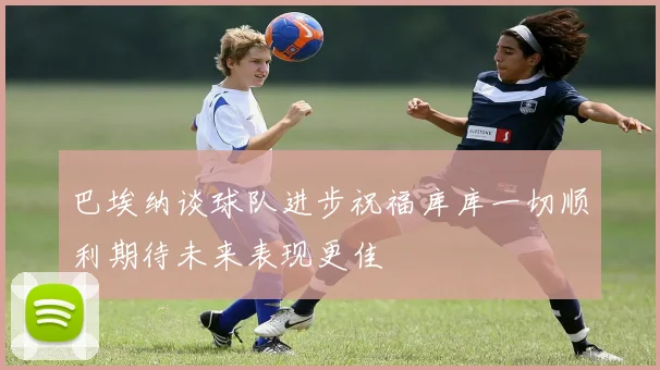 巴埃纳谈球队进步祝福库库一切顺利期待未来表现更佳