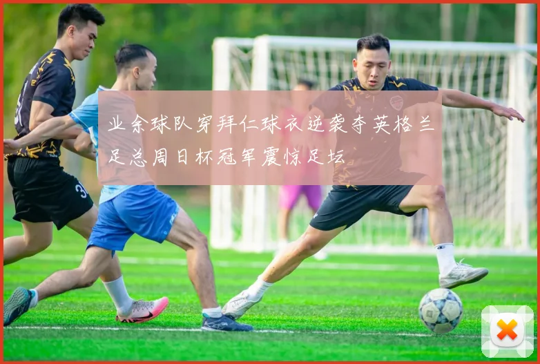业余球队穿拜仁球衣逆袭夺英格兰足总周日杯冠军震惊足坛