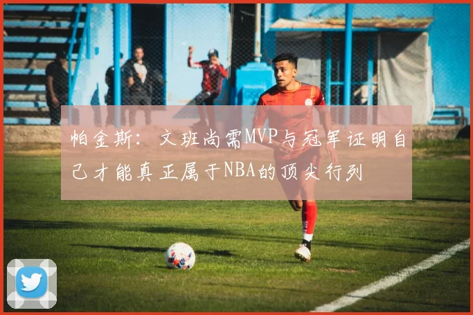 帕金斯：文班尚需MVP与冠军证明自己才能真正属于NBA的顶尖行列