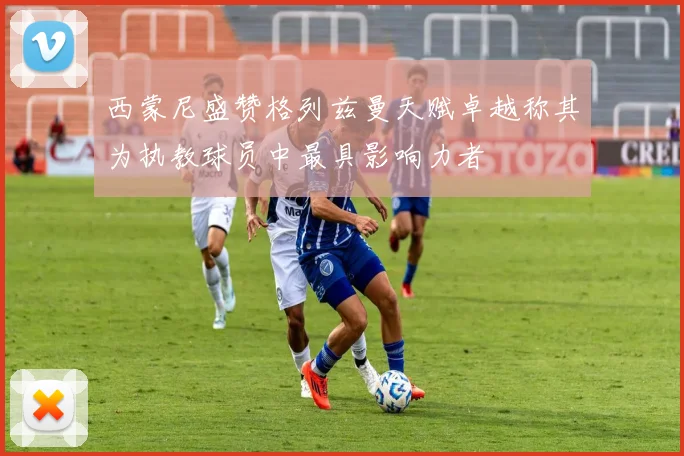 西蒙尼盛赞格列兹曼天赋卓越称其为执教球员中最具影响力者