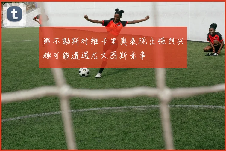 那不勒斯对维卡里奥表现出强烈兴趣可能遭遇尤文图斯竞争