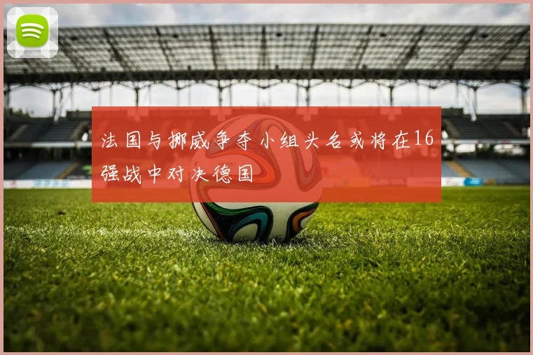 法国与挪威争夺小组头名或将在16强战中对决德国