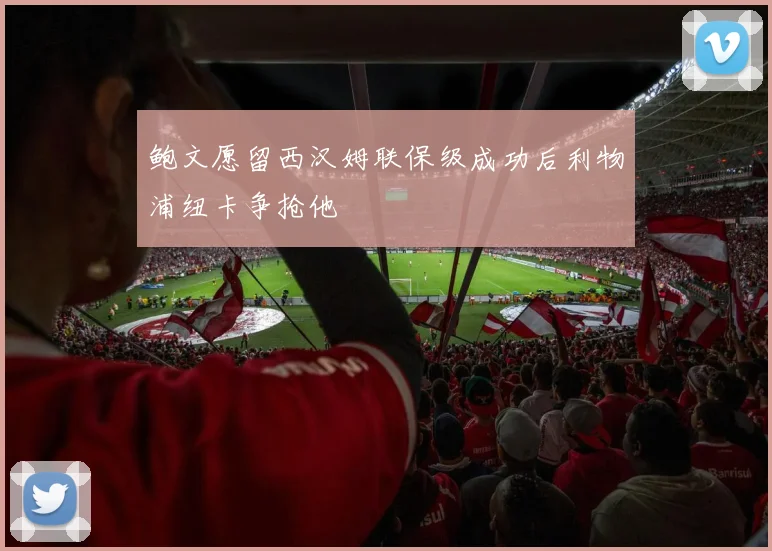 鲍文愿留西汉姆联保级成功后利物浦纽卡争抢他