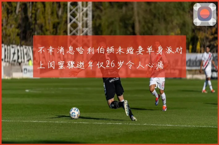 不幸消息哈利伯顿未婚妻单身派对上闺蜜骤逝年仅26岁令人心痛