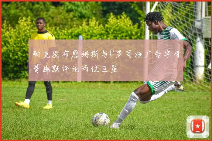 耐克发布詹姆斯与C罗同框广告字母哥幽默评论两位巨星