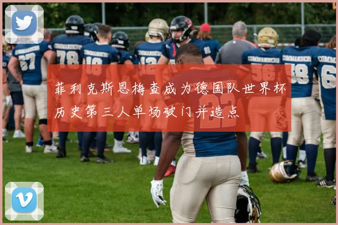 菲利克斯恩梅查成为德国队世界杯历史第三人单场破门并造点