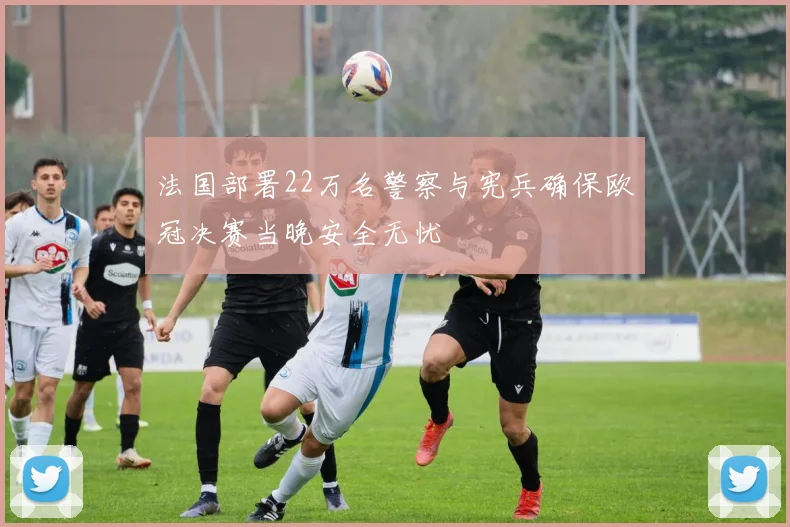 法国部署22万名警察与宪兵确保欧冠决赛当晚安全无忧