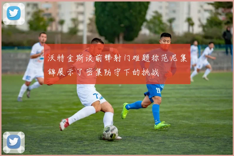 沃特金斯谈前锋射门难题称范尼集锦展示了密集防守下的挑战
