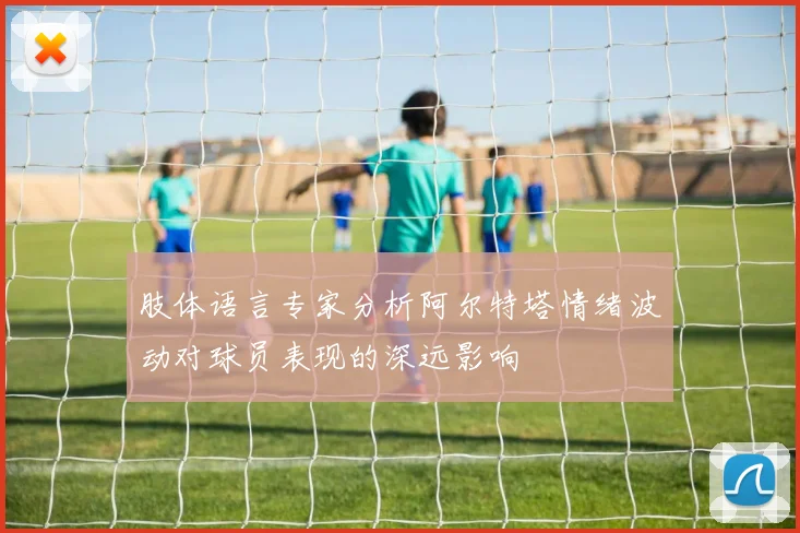 肢体语言专家分析阿尔特塔情绪波动对球员表现的深远影响