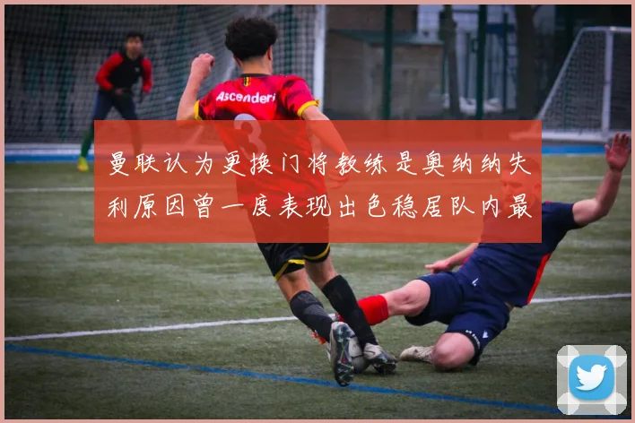 曼联认为更换门将教练是奥纳纳失利原因曾一度表现出色稳居队内最佳