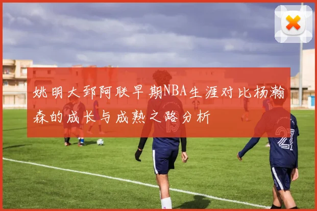 姚明大郅阿联早期NBA生涯对比杨瀚森的成长与成熟之路分析