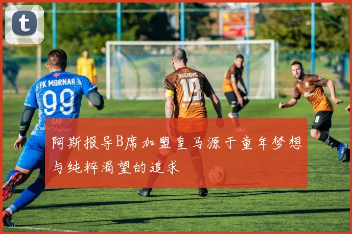 阿斯报导B席加盟皇马源于童年梦想与纯粹渴望的追求