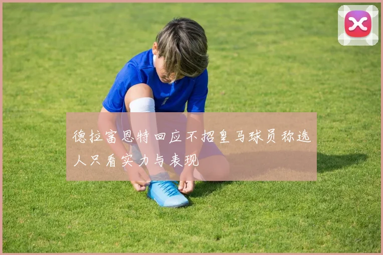 德拉富恩特回应不招皇马球员称选人只看实力与表现