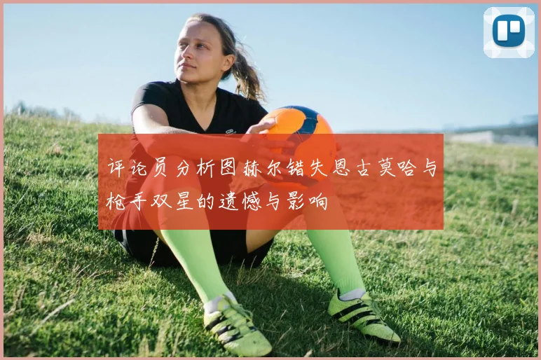 评论员分析图赫尔错失恩古莫哈与枪手双星的遗憾与影响