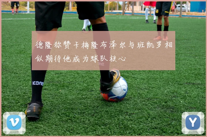 德隆称赞卡梅隆布泽尔与班凯罗相似期待他成为球队核心