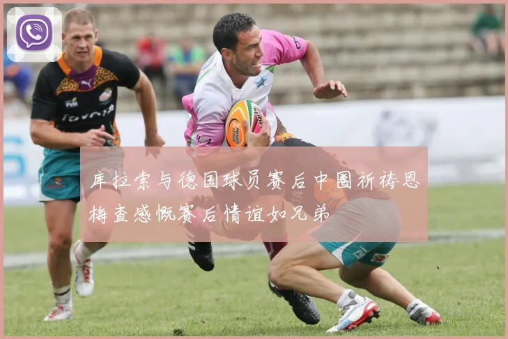 库拉索与德国球员赛后中圈祈祷恩梅查感慨赛后情谊如兄弟